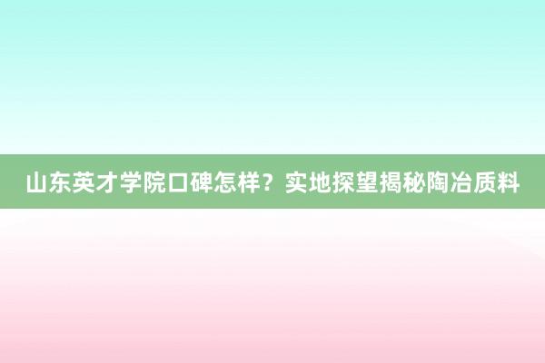 山东英才学院口碑怎样？实地探望揭秘陶冶质料